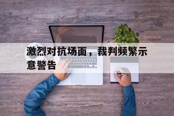 激烈对抗场面，裁判频繁示意警告